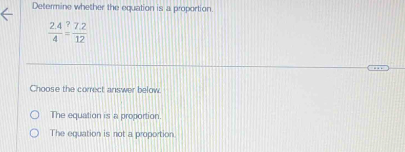 Determine whether the equation is a proportion.
 (2.4)/4 overset ?= (7.2)/12 
Choose the correct answer below.
The equation is a proportion.
The equation is not a proportion.