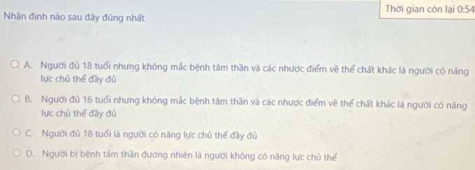 Thời gian còn lại 0:54
Nhận định nào sau đây đúng nhất
A. Người đủ 18 tuổi nhưng không mắc bệnh tâm thần và các nhược điểm về thể chất khác là người có năng
lực chủ thể đầy đủ
B. Người đủ 16 tuổi nhưng không mắc bệnh tâm thần và các nhược điểm về thể chất khác là người có năng
lực chủ thể đầy đủ
C. Người đủ 18 tuổi là người có năng lực chủ thể đầy đủ
D. Người bị bệnh tâm thần đương nhiên là người không có năng lực chủ thể