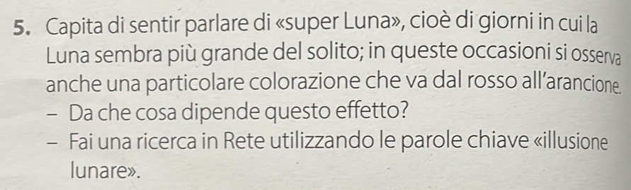 Capita di sentir parlare di «super Luna», cioè di giorni in cui la 
Luna sembra più grande del solito; in queste occasioni si osserva 
anche una particolare colorazione che va dal rosso all’arancione. 
- Da che cosa dipende questo effetto? 
- Fai una ricerca in Rete utilizzando le parole chiave «illusione 
lunare».