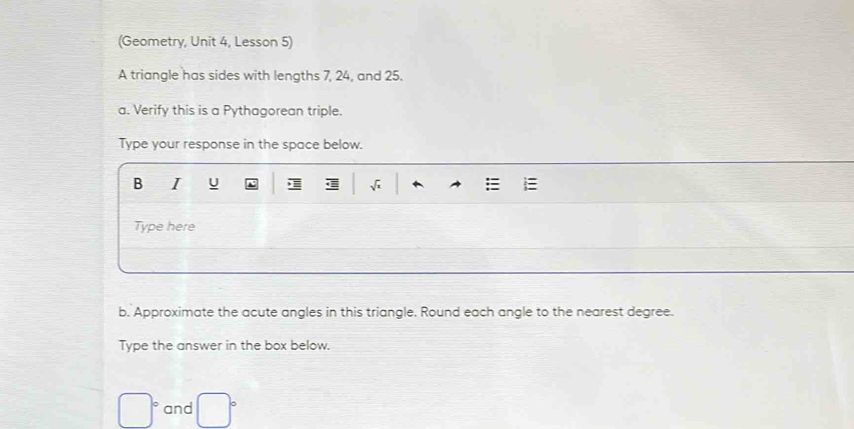 (Geometry, Unit 4, Lesson 5) 
A triangle has sides with lengths 7, 24, and 25. 
a. Verify this is a Pythagorean triple. 
Type your response in the space below. 
B I U 
Type here 
b. Approximate the acute angles in this triangle. Round each angle to the nearest degree. 
Type the answer in the box below.
□° and □°