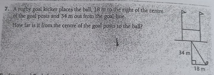 A rugby goal kicker places the ball, 18 m to the right of the centre 
of the goal posis and 34 m out from the goal-line. 
How far is it from the centre of the goal posts to the ball?
34 m
18 m