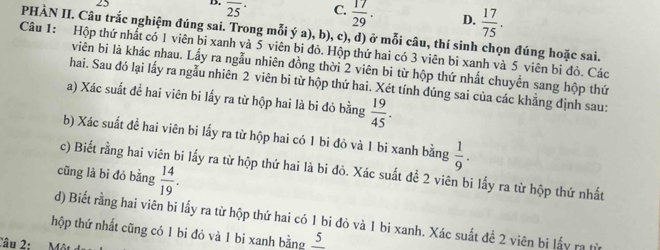 overline (25)^(·)
C.  17/29 .
D.  17/75 . 
PHÀN II. Câu trắc nghiệm đúng sai. Trong mỗi ý a), b), c), d) ở mỗi câu, thí sinh chọn đúng hoặc sai.
Câu 1: Hộp thứ nhất có 1 viên bi xanh và 5 viên bi đỏ. Hộp thứ hai có 3 viên bi xanh và 5 viên bi đỏ. Các
viên bi là khác nhau. Lấy ra ngẫu nhiên đồng thời 2 viên bi từ hộp thứ nhất chuyển sang hộp thứ
hai. Sau đó lại lấy ra ngẫu nhiên 2 viên bi từ hộp thứ hai. Xét tính đúng sai của các khẳng định sau:
a) Xác suất để hai viên bi lấy ra từ hộp hai là bi đỏ bằng  19/45 . 
b) Xác suất đề hai viên bi lấy ra từ hộp hai có 1 bi đỏ và 1 bi xanh bằng  1/9 . 
c) Biết rằng hai viên bi lấy ra từ hộp thứ hai là bi đỏ. Xác suất để 2 viên bi lấy ra từ hộp thứ nhất
cũng là bi đỏ bằng  14/19 . 
d) Biết rằng hai viên bi lấy ra từ hộp thứ hai có 1 bi đỏ và 1 bi xanh. Xác suất đề 2 viên bi lấy ra từ
hộp thứ nhất cũng có 1 bi đỏ và 1 bi xanh bằng frac 5
Câu 2: M ộ