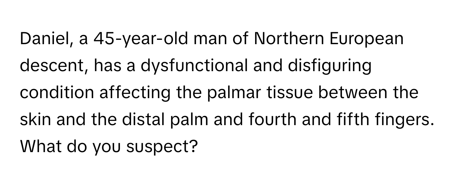 Daniel, a 45-year-old man of Northern European descent, has a dysfunctional and disfiguring condition affecting the palmar tissue between the skin and the distal palm and fourth and fifth fingers. What do you suspect?