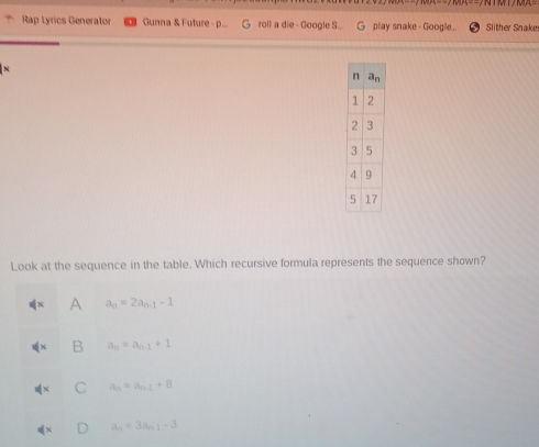 Rap tyrics Generator Gunna & Future - p... G roll a die - Google S.. G play snake - Google.. Slther Snake
N
Look at the sequence in the table. Which recursive formula represents the sequence shown?
A a_n=2a_n-1-1
B a_n=a_n-1+1
C a_n=a_n-1+8
a_n=3a_n-1-3