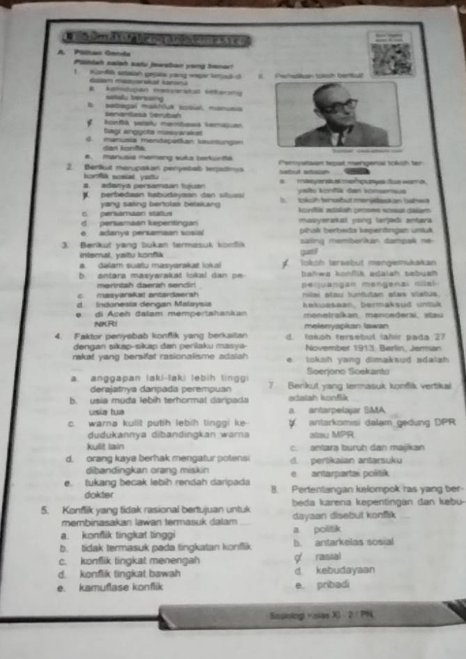 a um a t  fg l mg a njoe m  e s t  e o
A. Pilitas Ganda
Piihtah saish safu jewsban yong benor!
1  Kondi setasan gejalx yorg wper tetioul o  Pechsdlan totah borttult
dasem maaarskal kamsno
D. Austedugan ienseratat éterotg
setado berosing
b. sebagal mathluk sosul, manusia
senantlesa terubah
konftk sataly membawd vemasan
bagl anggota masvarskst
d. manusia mentapatian Iuntungan
dar kanis unse cd ani ==
# manusia memang suka berkurta
2. Berlkut merupakan penyebab teqadinys Perystsan tepat mengenal tokch ter
hortfk scsial yattu Sartoud antosiout
a. adanya persamaan tjuan     re     e  a  ç  ges da wan as 
yatu konfä dan vomsenisus
N. perbedaan tabudayaan dan situssi b tkch tinsabut merjstaskan bahwa
yang saking bertolak betaking 
C. pervamaan stadus konflis adalah proses sosal dalem
d persamaan kepentingan masymrakst yong lajadi antara
e adanya persamaan sosial pihaík berbeds kepenäingan untuk
3. Benkut yang bukan termasut komfik ating membenkan dampak ne 
interal, yaitu konflik quaeil
a dalam suatu masyarakat lokal tokoh tersebut mengiemukakan
b. antara masyarakal lokal dan pe- balwa konflik adaiah sebuah  .
merintsh daerah sendiri peqjuangan mongenal nlal-
c masyaraksl antardaerah nilai atau tuntutan alas vietus.
d Indonesia dengan Malaysia kekuasean, bermaksud untuk
e. di Açeh đalam mempertahankan menetraíkan, mencederai, alau
NKRI melenyspian lawan
4. Faktor penysbab konflik yang berksitan d. tolph tersebut tahir pada 27
dengan sikap-sikap dan perilaku masya- November 1913. Berlin, Jerman
rakat yang bersifat rasionalisme adalah e. loksh yang dimaksud adalah
Soenono Soekanto
a. anggapan laki-laki lebih tinggi 7 Benkut yang termasuk konffik vertikal
derajatnya darpada perempuan
b. usia muda lebih terhormal daripada adalah kenflik
usia tua a. antarpelajar SMA
c. warna kulit puth lebih linggi ke-  antarkomisi dalam gedung DPR
dudukannya dibandingkan warna stau MPR
kulit lain c. antara buruh dan majkan
d. orang kaya berhak mengatur potensi d. pertikaian antarsuku
dibandingkan orang miskin e antarpartai politik
e. tukang becak lebih rendah daripada
dokter B. Pertentangan kelompok ras yang ber-
5. Konflik yang tidak rasional bertujuan untuk beda karena kepentingan dan kebü-
membinasakan lawan termasuk dalam dayaan disebut konflik
a. konflik tingkat linggi a politik
b. tidak termasuk pada tingkatan konflik b. antarkelas sosial
c. konflik tingkat menengah g rasial
d. konflik tingkat bawah d kebudayaan
e. kamuflase konflik e pribadi
Sosiologi visias X 2:PN