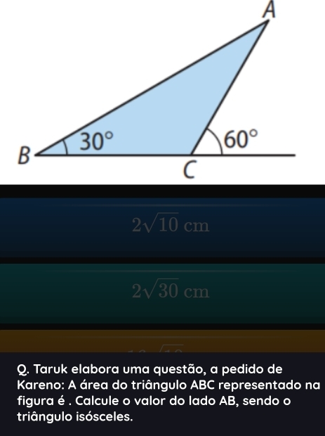 2sqrt(10) cm
2sqrt(30) cm
Q. Taruk elabora uma questão, a pedido de
Kareno: A área do triângulo ABC representado na
figura é . Calcule o valor do lado AB, sendo o
triângulo isósceles.