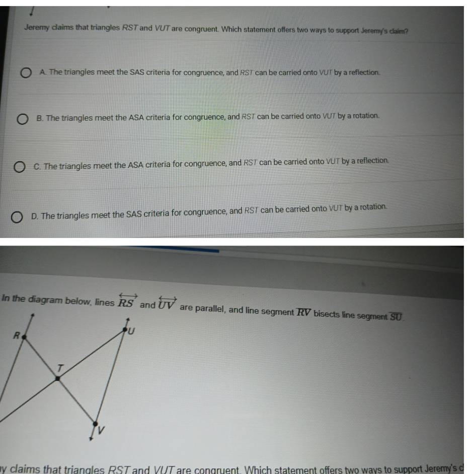 Jeremy claims that triangles RST and VUT are congruent. Which statement offers two ways to support Jeremy's claim?
A. The triangles meet the SAS criteria for congruence, and RST can be carried onto VUT by a reflection.
B. The triangles meet the ASA criteria for congruence, and RST can be carried onto VUT by a rotation.
C. The triangles meet the ASA criteria for congruence, and RST can be carried onto VUT by a reflection.
D. The triangles meet the SAS criteria for congruence, and RST can be carried onto VUT by a rotation.
In the diagram below, lines overleftrightarrow RS overleftrightarrow UV are parallel, and line segment overline RV bisects line segment overline SU
by claims that triangles RST and VUT are congruent. Which statement offers two ways to support Jeremy's c