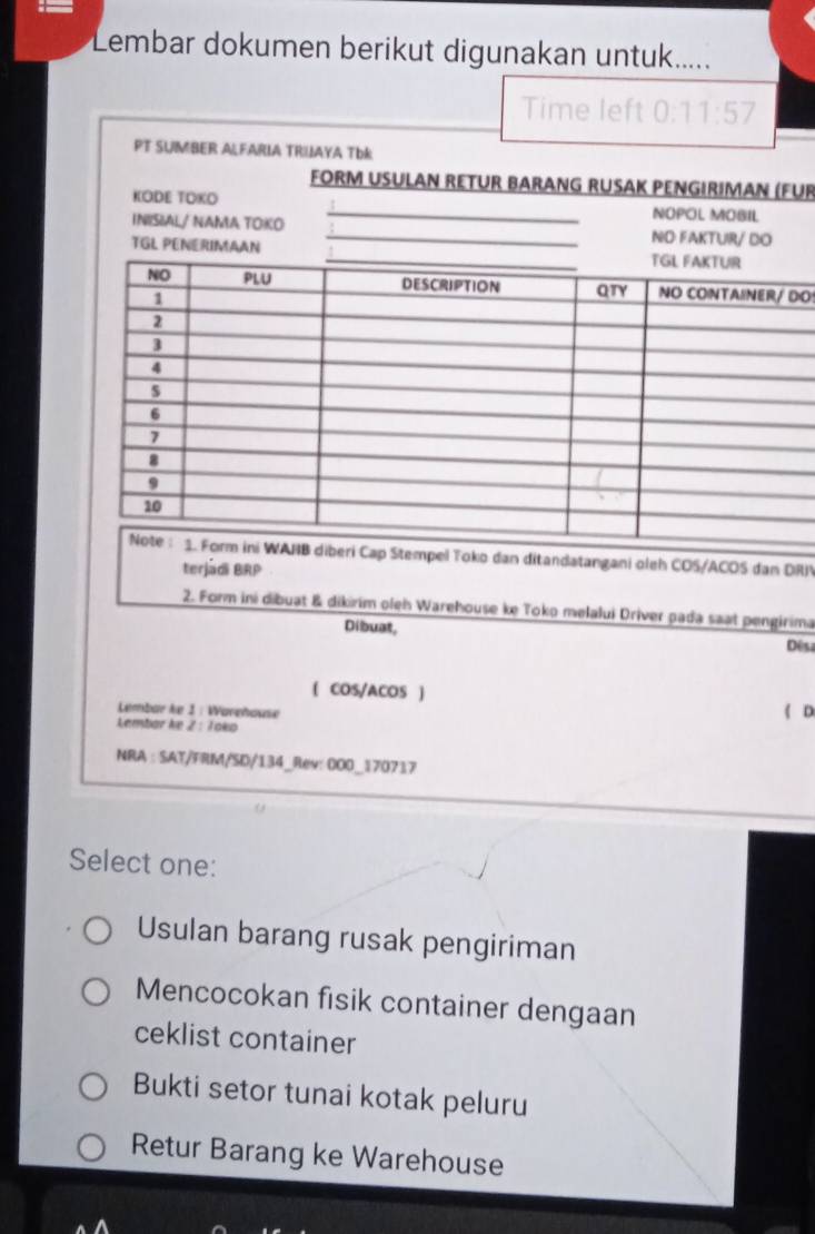 Lembar dokumen berikut digunakan untuk.....
UR
DO
tandatangani oleh COS/ACOS dan DRIV
terjádi BRP
2. Form ini dibuat & dikirim oleh Warehouse ke Toko melalui Driver pada saat pengirima
Dibuat,
Dês
( COS/ACOS )
Lembar ke 1 : Warehause ( D
Lembar ke Z : Toko
NRA : SAT/FRM/SD/134_Rev: 000_170717
Select one:
Usulan barang rusak pengiriman
Mencocokan fisik container dengaan
ceklist container
Bukti setor tunai kotak peluru
Retur Barang ke Warehouse