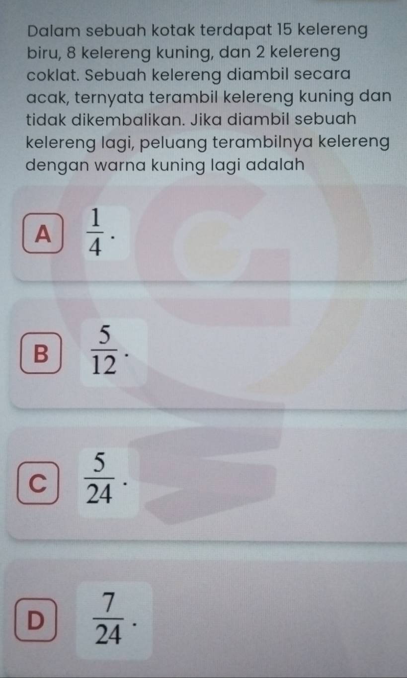 Dalam sebuah kotak terdapat 15 kelereng
biru, 8 kelereng kuning, dan 2 kelereng
coklat. Sebuah kelereng diambil secara
acak, ternyata terambil kelereng kuning dan
tidak dikembalikan. Jika diambil sebuah
kelereng lagi, peluang terambilnya kelereng
dengan warna kuning lagi adalah
A  1/4 .
B  5/12 .
C  5/24 .
D  7/24 .