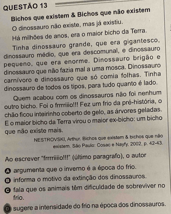 Bichos que existem & Bichos que não existem
O dinossauro não existe, mas já existiu.
Há milhões de anos, era o maior bicho da Terra.
Tinha dinossauro grande, que era gigantesco,
dinossauro médio, que era descomunal, e dinossauro
pequeno, que era enorme. Dinossauro brigão e
dinossauro que não fazia mal a uma mosca. Dinossauro
carnívoro e dinossauro que só comia folhas. Tinha
dinossauro de todos os tipos, para tudo quanto é lado.
Quem acabou com os dinossauros não foi nenhum
outro bicho. Foi o frrrriiio!!! Fez um frio da pré-história, o
chão ficou inteirinho coberto de gelo, as árvores geladas.
E o maior bicho da Terra virou o maior ex-bicho: um bicho
que não existe mais.
NESTROVSKI, Arthur. Bichos que existem & bichos que não
existem. São Paulo: Cosac e Nayfy, 2002, p. 42-43.
Ao escrever “frrrriiiio!!!” (último paragrafo), o autor
A argumenta que o inverno é a época do frio.
O informa o motivo da extinção dos dinossauros.
O fala que os animais têm dificuldade de sobreviver no
frio.
D) sugere a intensidade do frio na época dos dinossauros.