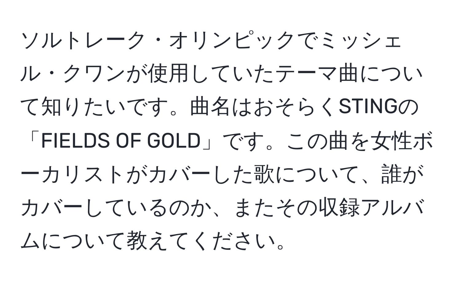 ソルトレーク・オリンピックでミッシェル・クワンが使用していたテーマ曲について知りたいです。曲名はおそらくSTINGの「FIELDS OF GOLD」です。この曲を女性ボーカリストがカバーした歌について、誰がカバーしているのか、またその収録アルバムについて教えてください。