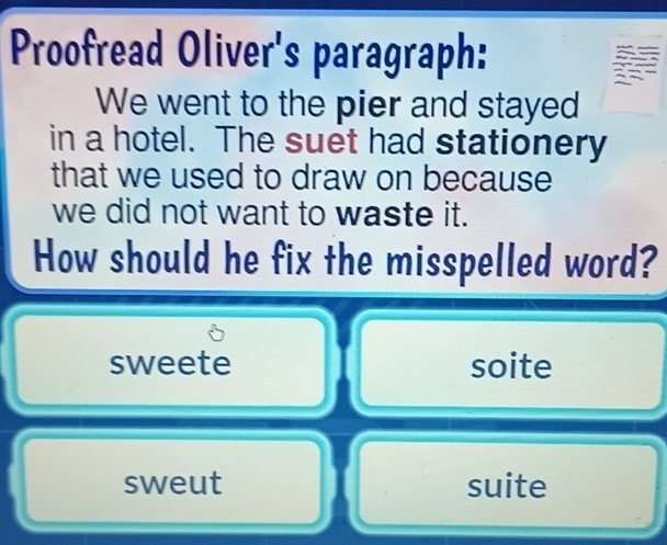 Proofread Oliver's paragraph:
We went to the pier and stayed
in a hotel. The suet had stationery
that we used to draw on because
we did not want to waste it.
How should he fix the misspelled word?
sweete soite
sweut suite