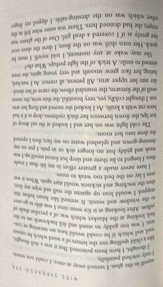 WIDE SARGASSO S1 
myself in the glass, I turned away at once. I could not vomit. 
I only retched painfully. 
I thought, I have been poisoned. But it was a dull thought, 
lke a child spelling out the letters of a word which he canno 
read, and which if he could would have no meaning ot con 
text. I was too giddy to stand and fell backwards on to the 
bed, looking at the blanket which was of a peculiar shade of 
yellow. After looking at it for some time I was able to go over 
to the window and vomit. It seemed like hours before thi 
stopped. I would lean up against the wall and wipe my face, 
then the retching and sickness would start again. When it was 
over I lay on the bed too weak to move. 
I have never made a greater effort in my life than I made 
then. I longed to lie there and sleep but forced myself up. I was 
weak and giddy but no longer sick or in pain. I put on my 
dressing-gown and splashed water on my face, then I opened 
the door into her room. 
The cold light was on her and I looked at the sad droop of 
her lips, the frown between her thick eyebrows, deep as if it had 
been cut with a knife. As I looked she moved and flung her arm 
out. I thought coldly, yes, very beautiful, the thin wrist, the sweet 
swell of the forearm, the rounded elbow; the curve of her shoul 
der into her upper arm. All present, all correct. As I watched, 
hating, her face grew smooth and very young again, she even 
seemed to smile. A trick of the light perhaps. What else? 
She may wake at any moment, I told myself. I must be 
quick. Her torn shift was on the floor, I drew the sheet over 
her gently as if I covered a dead girl. One of the glasses was 
empty, she had drained hers. There was some wine left in the 
other which was on the dressing-table. I dipped my finger