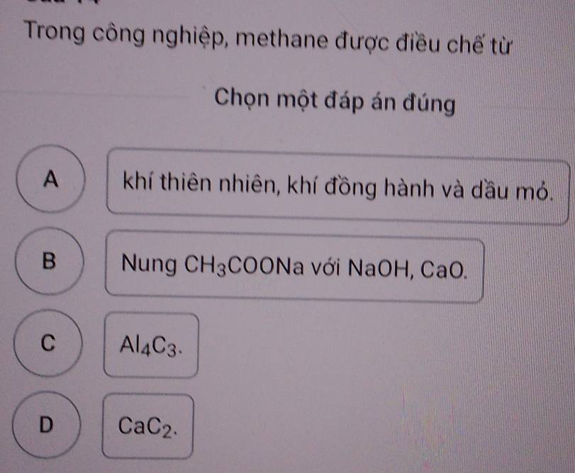 Trong công nghiệp, methane được điều chế từ
Chọn một đáp án đúng
A khí thiên nhiên, khí đồng hành và dầu mỏ.
B Nung CH_3 :COONa với NaOH, CaO.
C Al_4C_3.
D CaC_2.