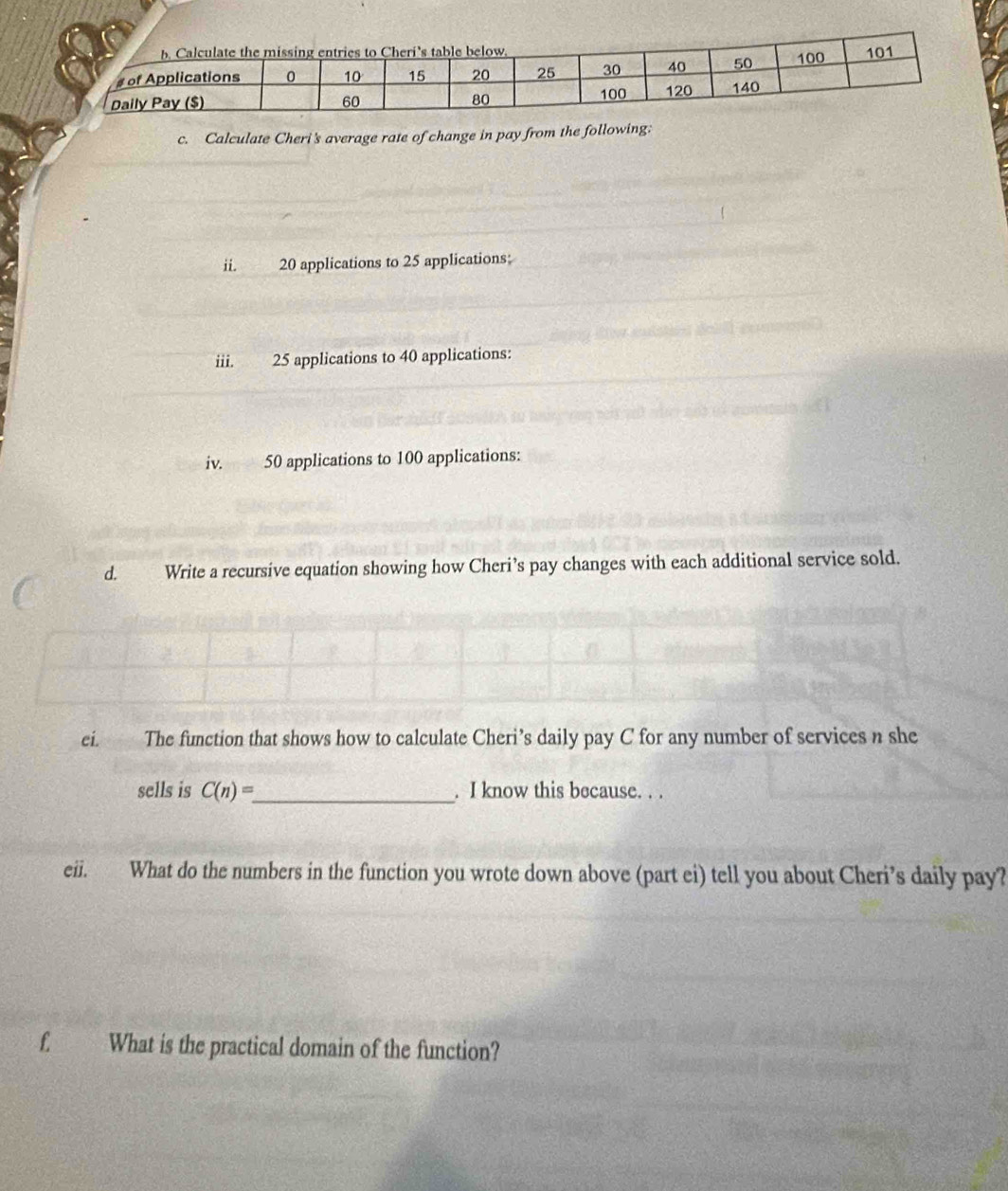 Calculate Cheri's average rate of change in pay from the following: 
ii. 20 applications to 25 applications: 
iii. 25 applications to 40 applications: 
iv. 50 applications to 100 applications: 
d. Write a recursive equation showing how Cheri’s pay changes with each additional service sold. 
ci. The function that shows how to calculate Cheri’s daily pay C for any number of services n she 
sells is C(n)= _ . I know this because. . . 
eii. What do the numbers in the function you wrote down above (part ei) tell you about Cheri’s daily pay? 
f. What is the practical domain of the function?