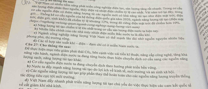 Cho thông tin sau:
Việt Nam có nhiều tiềm năng phát triển công nghiệp điện lực, sản lượng tăng rất nhanh. Trong cơ cầu 1
sản lượng điện phân theo nguồn, thủy điện và nhiệt điện chiếm tỷ lệ cao nhất. Vài năm trở lại đây, trong    7
cơ cầu nguồn điện có thêm năng lượng từ các nguồn mới có khả năng tái tạo như điện mặt trời, điện
gió... Thống kê cơ cầu nguồn của hệ thống điện quốc gia năm 2020, ngành năng lượng tái tạo (điện mặt a  s
trời, điện gió, sinh khổi) đã chiếm tỷ lệ khoảng 12%, trong đó riêng điện mặt trời đã chiếm hơn 10%. 12 5
(https://vuphong.vn/tong-quan-nganh-cong-nghiep-nang-luong-viet-nam)
a) Năng lượng tái tạo chiếm tỉ lệ lớn nhất trong cơ cầu sản lượng điện nước ta hiện nay.
± ≥ 2
tnd
b) Nhiên liệu chính của các nhà máy nhiệt điện miền Bắc nước ta là dầu khí.
)  C
c) Ngành công nghiệp năng lượng Việt Nam có thể mạnh lâu dài nhờ nguồn nguyên nhiên liệu b) (
phong phú, thị trường rộng.
c)
d) Các tổ hợp sản xuất khí - điện - đạm chi có ở miền Nam nước ta.
Câu 27: Cho thông tin sau:
won
Để thực hiện mục tiêu giảm phát thải CO_2 , bên cạnh việc cải tiến kĩ thuật, nâng cấp công nghệ, tăng khả
năng vận hành, ngành điện nước ta đang từng bước thực hiện chuyển dịch cơ cầu sang các nguồn năng
lượng sạch, năng lượng tái tạo khác.
a) Cơ cấu nguồn điện nước ta đang chuyền dịch theo hướng phát triển bền vững.
b) Nước ta đầy mạnh năng lượng tái tạo do lợi ích về kinh tế, môi trường và an sinh xã hội.
c) Các nguồn năng lượng tái tạo góp phần thay thể hoàn toàn cho các nguồn năng lượng truyền thống
tác động tiêu cực tới môi trường.
d) Việt Nam đầy nhanh phát triển năng lượng tái tạo chủ yếu do việc thực hiện các cam kết quốc tế
về cắt giảm khí nhà kính.