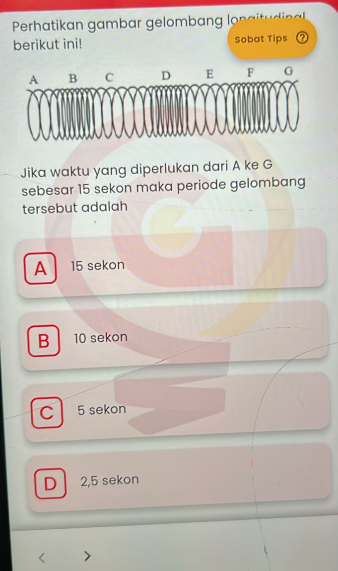 Perhatikan gambar gelombang lon
berikut ini! Sobat Tips
Jika waktu yang diperlukan dari A ke G
sebesar 15 sekon maka periode gelombang
tersebut adalah
A 15 sekon
B 10 sekon
C 5 sekon
D 2,5 sekon