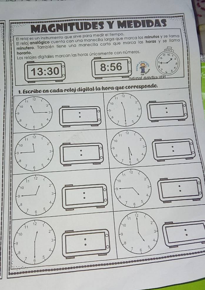 MAGNITUDES Y MEDIDAS 
El reloj es un instrumento que sirve para medir el tiempo. 
El reloj analógico cuenta con una manecilla larga que marca los minutos y se llama 
minutero. También tiene una manecilla corta que marca las horas y se llama 
a 
horario. 
Los relojes digitales marcan las horas únicamente con números. η 
1 C
13:30
8:56
3 
Material didáctico HEPI 
ada reloj digital la hora que corresponde.