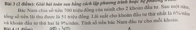 Giải bài toán sau bằng cách lập phương trình hoặc hệ phường n 
Bác Nam chia số tiền 700 triệu đồng của mình cho 2 khoản đầu tư. Sau một năm, 
tổng số tiền lãi thu được là 51 triệu đồng. Lãi suất cho khoản đầu tư thứ nhất là 6% /năm 
và khoản đầu tư thứ hai là 9% /năm. Tính số tiền bác Nam đầu tư cho mỗi khoản. 
Bài 4 (1 điểm)