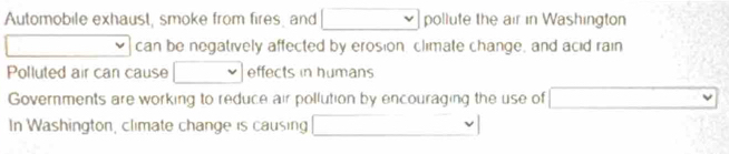 Automobile exhaust, smoke from fires, and v pollute the air in Washington 
can be negatively affected by erosion, climate change, and acid rain 
Polluted air can cause effects in humans 
Governments are working to reduce air pollution by encouraging the use of □ 
In Washington, climate change is causing