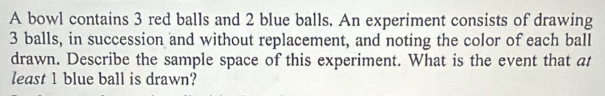 A bowl contains 3 red balls and 2 blue balls. An experiment consists of drawing
3 balls, in succession and without replacement, and noting the color of each ball 
drawn. Describe the sample space of this experiment. What is the event that at 
least 1 blue ball is drawn?