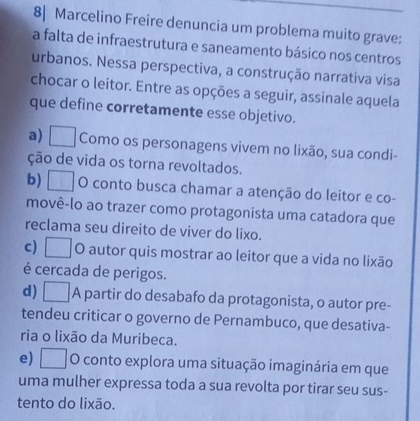 8| Marcelino Freire denuncia um problema muito grave:
a falta de infraestrutura e saneamento básico nos centros
urbanos. Nessa perspectiva, a construção narrativa visa
chocar o leitor. Entre as opções a seguir, assinale aquela
que define corretamente esse objetivo.
a) □ Como os personagens vivem no lixão, sua condi-
ção de vida os torna revoltados.
b) □ O conto busca chamar a atenção do leitor e co-
movê-lo ao trazer como protagonista uma catadora que
reclama seu direito de viver do lixo.
c) □ O autor quis mostrar ao leitor que a vida no lixão
é cercada de perigos.
d) □ A partir do desabafo da protagonista, o autor pre-
tendeu criticar o governo de Pernambuco, que desativa-
ria o lixão da Muribeca.
e) □ 0 conto explora uma situação imaginária em que
uma mulher expressa toda a sua revolta por tirar seu sus-
tento do lixão.