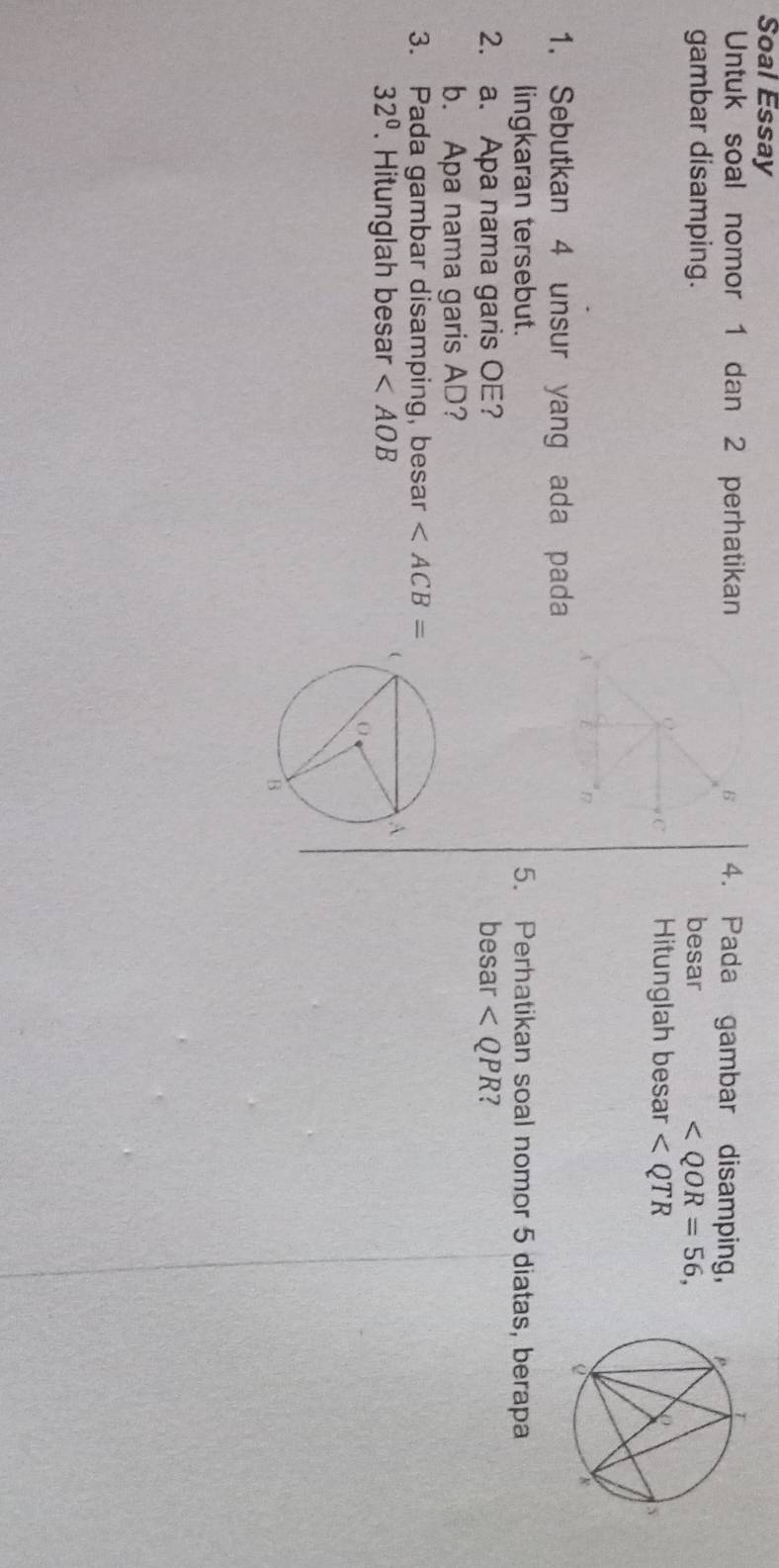 Soal Essay 
Untuk soal nomor 1 dan 2 perhatikan4. Pada gambar disamping, 
gambar disamping. besar ∠ QOR=56, 
Hitunglah besar
1. Sebutkan 4 unsur yang ada pada 
lingkaran tersebut. 5. Perhatikan soal nomor 5 diatas, berapa 
2. a. Apa nama garis OE? besar ? 
b. Apa nama garis AD? 
3. Pada gambar disamping, besar
32°. Hitunglah besar