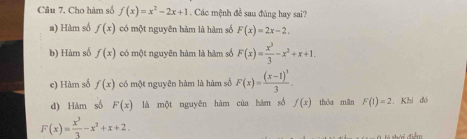 Cho hàm số f(x)=x^2-2x+1. Các mệnh đề sau đúng hay sai?
a) Hàm số f(x) có một nguyên hàm là hàm số F(x)=2x-2.
b) Hàm số f(x) có một nguyên hàm là hàm số F(x)= x^3/3 -x^2+x+1.
c) Hàm số f(x) có một nguyên hàm là hàm số F(x)=frac (x-1)^33.
d) Hàm số F(x) là một nguyên hàm của hàm số f(x) thỏa mān F(1)=2. Khi đó
F(x)= x^3/3 -x^2+x+2. 
là thời điểm