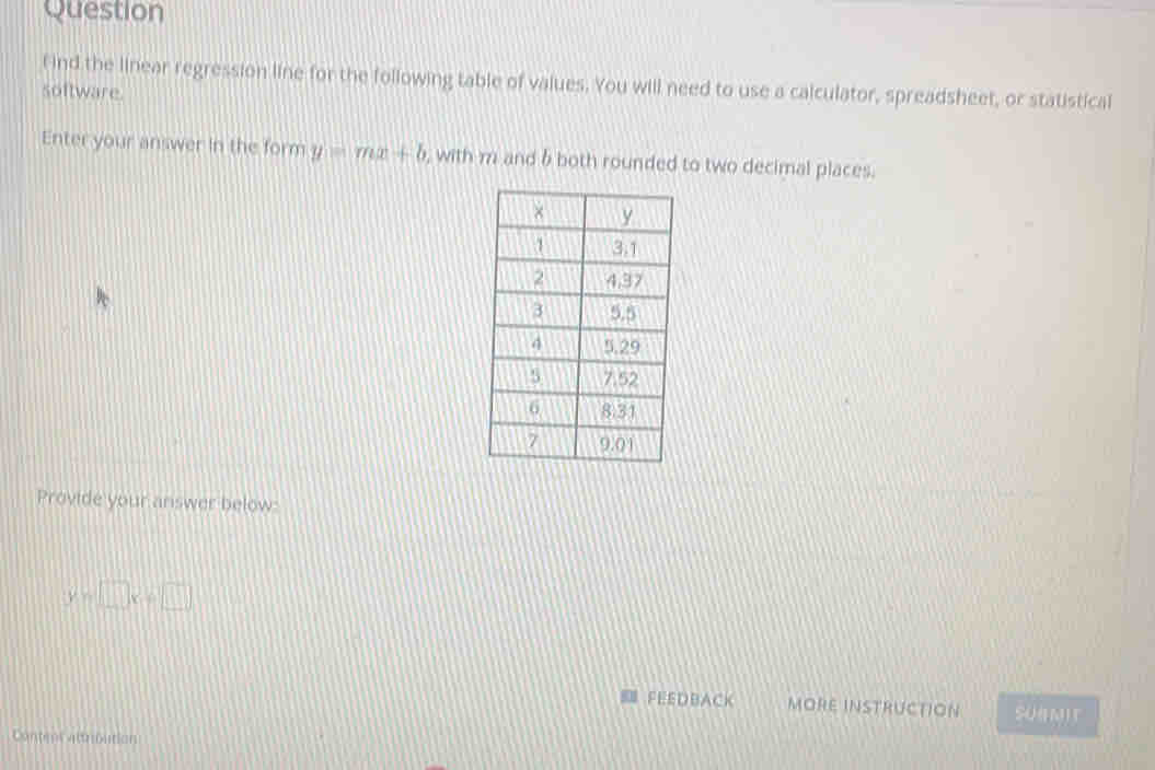 ind the linear regression line for the following table of values. You will need to use a calculator, spreadsheet, or statistical
software.
Enter your answer in the form y=mx+b , with m and 6 both rounded to two decimal places.
Provide your answer below:
y=□ x+□
FEEDBACK MORE INSTRUCTION SUNMIT
Contur atroution