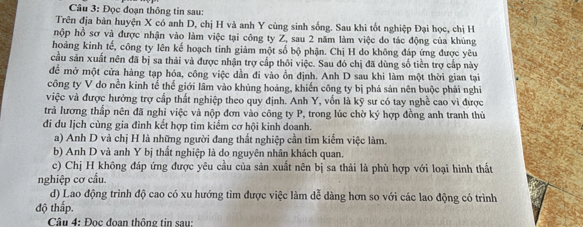 Đọc đoạn thông tin sau:
Trên địa bàn huyện X có anh D, chị H và anh Y cùng sinh sống. Sau khi tốt nghiệp Đại học, chị H
hộp hồ sơ và được nhận vào làm việc tại công ty Z, sau 2 năm làm việc do tác động của khủng
hoảng kinh tế, công ty lên kế hoạch tinh giảm một số bộ phận. Chị H do không đáp ứng được yêu
cầu sản xuất nên đã bị sa thải và được nhận trợ cấp thôi việc. Sau đó chị đã dùng số tiền trợ cấp này
để mở một cửa hàng tạp hóa, công việc dần đi vào ồn định. Anh D sau khi làm một thời gian tại
công ty V do nền kinh tế thế giới lâm vào khủng hoảng, khiến công ty bị phá sản nên buộc phải nghi
việc và được hưởng trợ cấp thất nghiệp theo quy định. Anh Y, vốn là kỹ sư có tay nghề cao vì được
trả lương thấp nên đã nghi việc và nộp đơn vào công ty P, trong lúc chờ ký hợp đồng anh tranh thủ
đi du lịch cùng gia đình kết hợp tìm kiếm cơ hội kinh doanh.
a) Anh D và chị H là những người đang thất nghiệp cần tìm kiếm việc làm.
b) Anh D và anh Y bị thất nghiệp là do nguyên nhân khách quan.
c) Chị H không đáp ứng được yêu cầu của sản xuất nên bị sa thải là phù hợp với loại hình thất
nghiệp cơ cấu.
d) Lao động trình độ cao có xu hướng tìm được việc làm dễ dàng hơn so với các lao động có trình
độ thấp.
Câu 4: Đọc đoan thông tin sau: