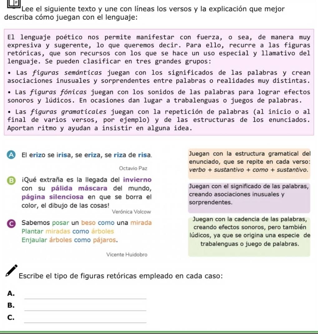 Lee el siguiente texto y une con líneas los versos y la explicación que mejor
describa cómo juegan con el lenguaje:
El lenguaje poético nos permite manifestar con fuerza, o sea, de manera muy
expresiva y sugerente, lo que queremos decir. Para ello, recurre a las figuras
retóricas, que son recursos con los que se hace un uso especial y llamativo del
lenguaje. Se pueden clasificar en tres grandes grupos:
Las figuras semánticas juegan con los significados de las palabras y crean
asociaciones inusuales y sorprendentes entre palabras o realidades muy distintas.
Las figuras fónicas juegan con los sonidos de las palabras para lograr efectos
sonoros y lúdicos. En ocasiones dan lugar a trabalenguas o juegos de palabras.
Las figuras gramaticales juegan con la repetición de palabras (al inicio o al
final de varios versos, por ejemplo) y de las estructuras de los enunciados.
Aportan ritmo y ayudan a insistir en alguna idea.
A El erizo se irisa, se eriza, se riza de risa. Juegan con la estructura gramatical del
enunciado, que se repite en cada verso:
Octavio Paz verbo + sustantivo + como + sustantivo.
3 ¡Qué extraña es la llegada del invierno
con su pálida máscara del mundo, Juegan con el significado de las palabras,
página silenciosa en que se borra el creando asociaciones inusuales y
color, el dibujo de las cosas! sorprendentes.
Verónica Volcow
Sabemos posar un beso como una mirada
Juegan con la cadencia de las palabras,
creando efectos sonoros, pero también
Plantar miradas como árboles
lúdicos, ya que se origina una especie de
Enjaular árboles como pájaros.
trabalenguas o juego de palabras.
Vicente Huidobro
Escribe el tipo de figuras retóricas empleado en cada caso:
_
A.
_
B.
_
C.