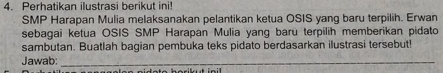 Perhatikan ilustrasi berikut ini! 
SMP Harapan Mulia melaksanakan pelantikan ketua OSIS yang baru terpilih. Erwan 
sebagai ketua OSIS SMP Harapan Mulia yang baru terpilih memberikan pidato 
sambutan. Buatlah bagian pembuka teks pidato berdasarkan ilustrasi tersebut! 
Jawab:_