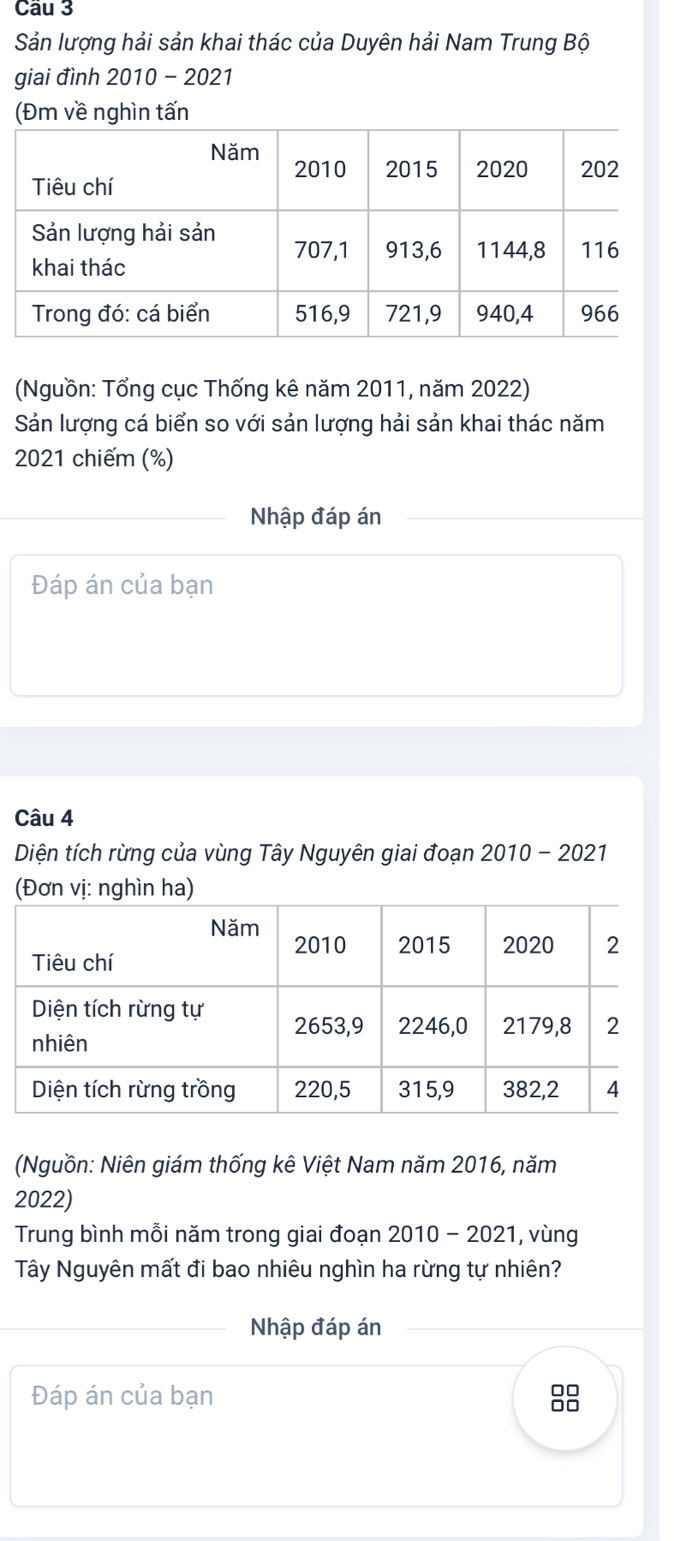 Cầu 3 
Sản lượng hải sản khai thác của Duyên hải Nam Trung Bộ 
giai đình 2010 - 2021 
(Đm về nghìn tấn 
(Nguồn: Tổng cục Thống kê năm 2011, năm 2022) 
Sản lượng cá biển so với sản lượng hải sản khai thác năm 
2021 chiếm (%) 
Nhập đáp án 
Đáp án của bạn 
Câu 4 
Diện tích rừng của vùng Tây Nguyên giai đoạn 2010 - 2021 
(Đơn vị: nghìn ha) 
(Nguồn: Niên giám thống kê Việt Nam năm 2016, năm 
2022) 
Trung bình mỗi năm trong giai đoạn 2010 - 2021, vùng 
Tây Nguyên mất đi bao nhiêu nghìn ha rừng tự nhiên? 
Nhập đáp án 
Đáp án của bạn 
00 
□□