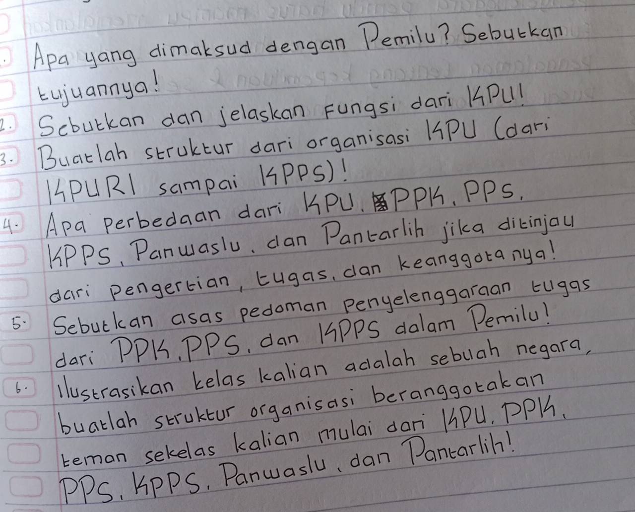 Apa yang dimaksud dengan Pemily? Sebutkan 
Lujuannya! 
2. Scbulkan dan jelaskan Fungsi dari KPu! 
3. Buatlah struktur dari organisasi HPU (dari 
HPURl sampai KPPS)! 
4. Apa perbedaan dari KPU.PPH. PPS. 
HPPS, Panuaslu, dan Pantarlih jika dikinjau 
dari pengertian, tugas, can keanggotanya! 
5. Sebulkan asas pedoman penyelenggaraan tugas 
dari PPK, PPS. dan H9PPS dalam Pemilu! 
6. llustrasikan kelas kalian acalah sebuah negara, 
buatlah struktur organisasi beranggo tak an 
teman sekelas kalian mulai dari H1Pu, PPH. 
PPS, KPPS. Panwaslu, dan Pantarlih!