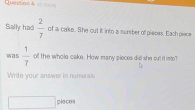 (10 153216 
Sally had  2/7  of a cake. She cut it into a number of pieces. Each piece 
was  1/7  of the whole cake. How many pieces did she cut it into? 
Write your answer in numerals 
pieces