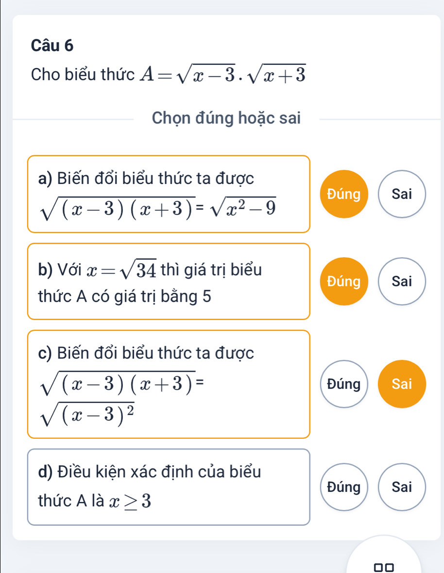 Cho biểu thức A=sqrt(x-3).sqrt(x+3)
Chọn đúng hoặc sai
a) Biến đổi biểu thức ta được
sqrt((x-3)(x+3))=sqrt(x^2-9)
Đúng Sai
b) Với x=sqrt(34) thì giá trị biểu
Đúng Sai
thức A có giá trị bằng 5
c) Biến đổi biểu thức ta được
sqrt((x-3)(x+3))= Đúng Sai
sqrt((x-3)^2)
d) Điều kiện xác định của biểu
Đúng Sai
thức A là x≥ 3