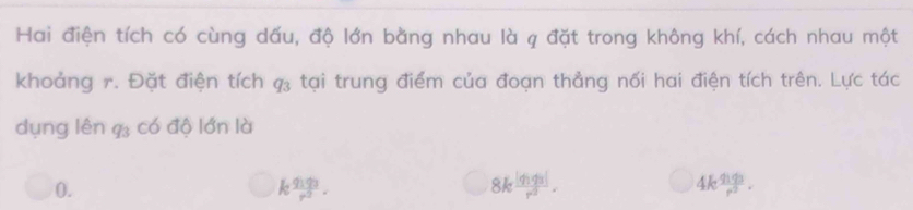 Hai điện tích có cùng dấu, độ lớn bằng nhau là q đặt trong không khí, cách nhau một
khoảng 7. Đặt điện tích tại trung điểm của đoạn thẳng nối hai điện tích trên. Lực tác
dụng lên 9 có độ lớn là
0.
kfrac q_1q_3r^3.
8kfrac |q_1q_3|r^3.
4kfrac q_1q_3r^3.