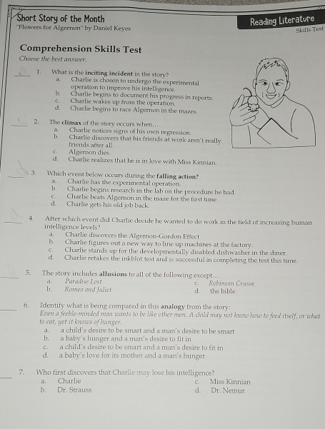 Short Story of the Month
eading Literature
''Flowers for Algernon'' by Daniel Keyes
Skills Test
Comprehension Skills Test
Chwose the best answer.
_1. What is the inciting incident in the story?
a. Charlie is chosen to undergo the experimental
operation to improve his intelligence.
b. Charlie begins to document his progress in reports.
c.  Charlie wakes up from the operation.
d. Charlie begins to race Algernon in the mazes.
_2. The climax of the story occurs when…
a. Charlie notices signs of his own regression.
b. Charlie discovers that his friends at work aren't really
friends after all.
c.  Algernon dies.
d. Charlie realizes that he is in love with Miss Kinnian.
_3. Which event below occurs during the falling action?
a. Charlie has the experimental operation.
b. Charlie begins research in the lab on the procedure he had
c. Charlie beats Algernon in the maze for the first time.
d. Charlie gets his old job back.
_4. After which event did Charlie decide he wanted to do work in the field of increasing human
intelligence levels?
a Charlie discovers the Algernon-Gordon Effect.
b. Charlie figures out a new way to line up machines at the factory.
c. Charlie stands up for the developmentally disabled dishwasher in the diner.
d. Charlie retakes the inkblot test and is successful in completing the test this time
_5. The story includes allusions to all of the following except.
a. Paradise Lost
b. Romeo and Juliet d the bible c. Robinson Crusoe
_6. Identify what is being compared in this analogy from the story:
Even a feeble-minded man wants to be like other men. A child may not know how to feed itself, or what
to eat, yet it knows of hunger.
a. a child's desire to be smart and a man's desire to be smart
b. a baby's hunger and a man's desire to fit in
c. a child's desire to be smart and a man's desire to fit in
d. a baby's love for its mother and a man's hunger
_
7. Who first discovers that Charlie may lose his intelligence?
a. Charlie c. Miss Kinnian
b. Dr. Strauss d. Dr. Nemur