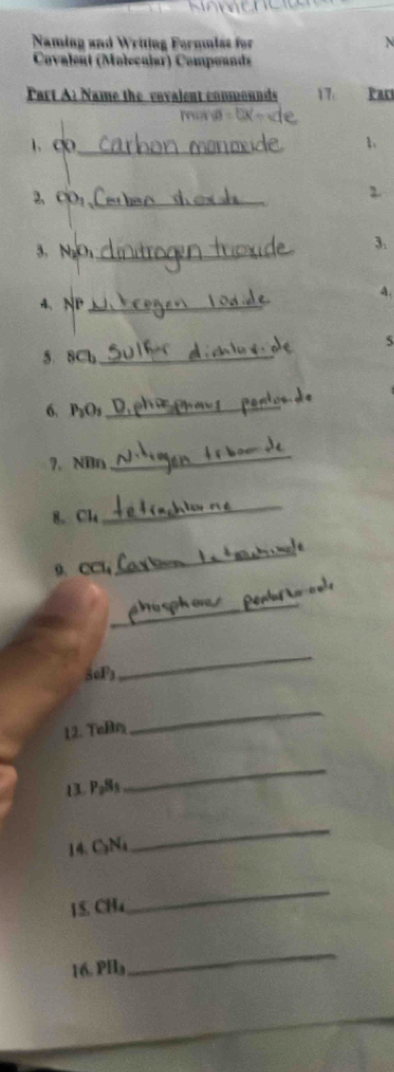 Naming and Writing Formmiss for 
Covalent (Moleçuiar) Compounds 
Part Al Name the vavalent commounds 17. Par 
more 
1. ∞ _b 
2、CO:_ 
2. 
3. NgO₁ _ 
3. 
4. 
4、 NP _ 
5 
5. 8Cb _ 
6. P₃O₃ _ 
?. NDn
_ 
8. Cl4
_ 
9、 CCl
_ 
_ 
5oF3 
_ 
12. Teßr 
_ 
13. P₂8s
_ 
14. C₃Na
_ 
15. CH4
_ 
16. PHa
_