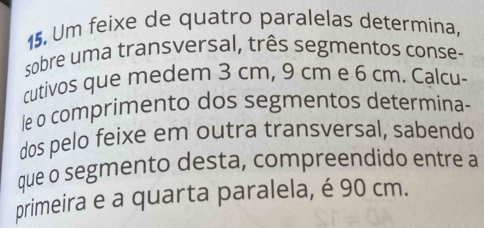 Um feixe de quatro paralelas determina, 
sobre uma transversal, três segmentos conse- 
cutivos que medem 3 cm, 9 cm e 6 cm. Calcu- 
le o comprimento dos segmentos determina- 
dos pelo feixe em outra transversal, sabendo 
que o segmento desta, compreendido entre a 
primeira e a quarta paralela, é 90 cm.