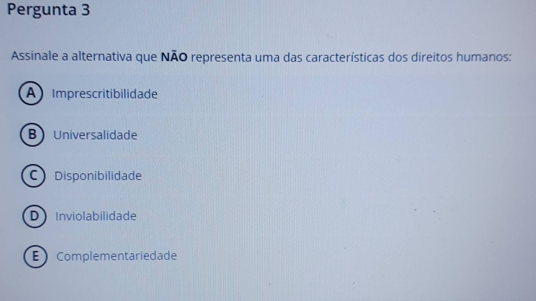 Pergunta 3
Assinale a alternativa que NÃO representa uma das características dos direitos humanos:
A Imprescritibilidade
BUniversalidade
C) Disponibilidade
DInviolabilidade
EComplementariedade