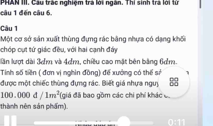 PHAN III. Cầu trắc nghiệm trả lời ngăn. Thí sinh trả lời từ 
câu 1 đến câu 6. 
Câu 1 
Một cơ sở sản xuất thùng đựng rác bằng nhựa có dạng khối 
chóp cụt tứ giác đều, với hai cạnh đáy 
lần lượt dài 3dm và 4dm, chiều cao mặt bên bằng 6dm. 
Tính số tiền ( đơn vị nghìn đồng) để xưởng có thế sẻ 
được một chiếc thùng đựng rác. Biết giá nhựa nguy
100.000d/1m^2 (giá đã bao gồm các chi phí khác có 
thành nên sản phẩm). 
0:11