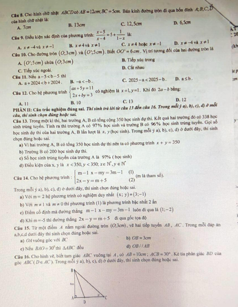 Cầu 8, Cho hình chữ nhật ABCD có AB=12cm;BC=5cm Bán kính đường tròn đi qua bốn đình A; B;C; D
của hình chữ nhật là:
A. 7cm B. 13cm C. 12, 5cm D. 6,5cm
At
Câu 9. Điều kiện xác định của phương trình:  (x-5)/x-4 =5+ 1/1-x  là:
20
A. x!= -4 và x!= -1 B. x!= 4 và x!= 1 C. x!= 4 hoặc x!= -1 D. x!= -4 và x!= 1
Cầu 10. Cho đường tròn (0;3cm) và (O,5cm). Biết OO'=6cm. Vị trí tương đối của hai đường tròn là (kh
A. (O';5cm) chứa (0;3cm)
B. Tiếp xúc trong
C. Tiếp xúc ngoài. D. Cất nhau
Câu 11. Nếu a-5 thì htp
A. a+2024 B. -a C. 2025-a<2025-b. D. a≤ b.
:m
Cầu 12. Cho hệ phương trình beginarrayl ax+5y=11 2x+by=3endarray. có nghiệm là x=1,y=1.Khi đó 2a-b bàng:
A. 11 B. 10 C. 13
D. 12
PHẢN II: Câu trắc nghiệm đúng sai. Thí sinh trả lời từ câu 13 đến câu 16. Trong mỗi ý a), b), c), đ) ở mỗi
câu, thí sinh chọn đúng hoặc sai.
Cầu 13. Trong một kì thi, hai trường A, B có tổng cộng 350 học sinh dự thi. Kết quả hai trường đó có 338 học
sinh trúng tuyển. Tính ra thì trường A có 97% học sinh và trường B có 96% học sinh trúng tuyển. Gọi số y
học sinh dự thi của hai trường A, B lần lượt là x, y(học sinh). Trong mỗi ý a), b), c), d) ở dưới đây, thí sinh
chọn đúng hoặc sai.
a) Vì hai trường A, B có tổng 350 học sinh dự thi nên ta có phương trình x+y=350
b) Trường B có 200 học sinh dự thi.
c) Số học sinh trúng tuyển của trường A là 97% ( học sinh)
d) Điều kiện của x, y là x<350, <350;x∈ N^*,y∈ N^*
Câu 14. Cho hệ phương trình : beginarrayl m-1x-my=3m-1 2x-y=m+5endarray. (1) (m là tham số).
(2)
Trong mỗi ý a), b), c), d) ở dưới đây, thí sinh chọn đúng hoặc sai.
a) Với m=2 hệ phương trình có nghiệm duy nhất (x;y)=(3;-1)
b) Với m!= 1 và m!= 0 thì phương trình (1) là phương trình bậc nhất 2 ần
c) Điểm cố định mà đường thẳng m-1x-my=3m-1 luôn đi qua là (1;-2)
d) Khi m=-5 thì đường thẳng 2x-y=m+5 đi qua gốc tọa độ
Câu 15. Từ một điểm A nằm ngoài đường tròn (O;3cm) , vẽ hai tiếp tuyến AB, AC . Trong mỗi đáp ăn
a,b,c,d dưới đây thí sinh chọn đúng hoặc sai.
a) OA vuông góc với BC b) OB=3cm
c) Nếu BAO=30° thì △ ABC đều
d) OBparallel AB
Câu 16. Cho hình vẽ, biết tam giác ABC vuỡng tại A , có AB=10cm;ACB=30° Kè tia phân giác BD của
góc ABC(D∈ AC) ). Trong mỗi ý a), b), c), d) ở dưới đây, thí sinh chọn đủng hoặc sai.