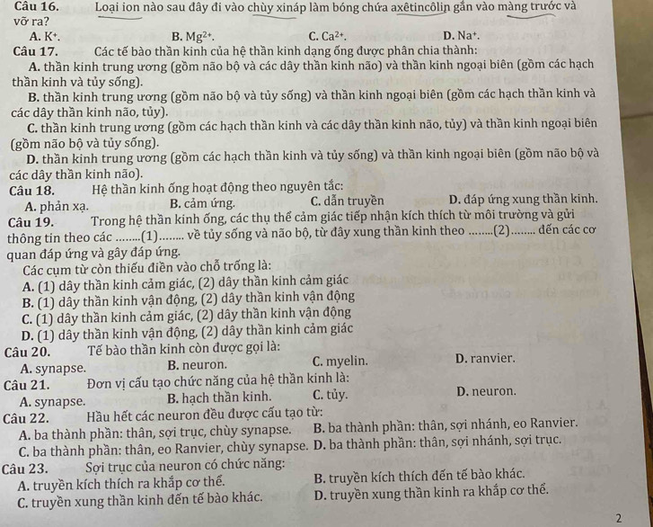 Loại ion nào sau đây đi vào chùy xináp làm bóng chứa axêtincôlin gắn vào màng trước và
vỡ ra?
A. K⁺. B. Mg^(2+). C. Ca^(2+). D. Na†.
Câu 17. Các tế bào thần kinh của hệ thần kinh dạng ống được phân chia thành:
A. thần kinh trung ương (gồm não bộ và các dây thần kinh não) và thần kinh ngoại biên (gồm các hạch
thần kinh và tủy sống).
B. thần kinh trung ương (gồm não bộ và tủy sống) và thần kinh ngoại biên (gồm các hạch thần kinh và
các dây thần kinh não, tủy).
C. thần kinh trung ương (gồm các hạch thần kinh và các dây thần kinh não, tủy) và thần kinh ngoại biên
(gồm não bộ và tủy sống).
D. thần kinh trung ương (gồm các hạch thần kinh và tủy sống) và thần kinh ngoại biên (gồm não bộ và
các dây thần kinh não).
Câu 18.  Hệ thần kinh ống hoạt động theo nguyên tắc:
A. phản xạ. B. cảm ứng. C. dẫn truyền D. đáp ứng xung thần kinh.
Câu 19.  Trong hệ thần kinh ống, các thụ thể cảm giác tiếp nhận kích thích từ môi trường và gửi
thông tin theo các_ .(1)......... về tủy sống và não bộ, từ đây xung thần kinh theo _.(2)......... đến các cơ
quan đáp ứng và gây đáp ứng.
Các cụm từ còn thiếu điền vào chỗ trống là:
A. (1) dây thần kinh cảm giác, (2) dây thần kinh cảm giác
B. (1) dây thần kinh vận động, (2) dây thần kinh vận động
C. (1) dây thần kinh cảm giác, (2) dây thần kinh vận động
D. (1) dây thần kinh vận động, (2) dây thần kinh cảm giác
Câu 20. Tế bào thần kinh còn được gọi là: D. ranvier.
A. synapse. B. neuron. C. myelin.
Câu 21.  Đơn vị cấu tạo chức năng của hệ thần kinh là:
A. synapse. B. hạch thần kinh. C. tủy. D. neuron.
Câu 22.  Hầu hết các neuron đều được cấu tạo từ:
A. ba thành phần: thân, sợi trục, chùy synapse. B. ba thành phần: thân, sợi nhánh, eo Ranvier.
C. ba thành phần: thân, eo Ranvier, chùy synapse.  D. ba thành phần: thân, sợi nhánh, sợi trục.
Câu 23.  Sợi trục của neuron có chức năng:
A. truyền kích thích ra khắp cơ thế. B. truyền kích thích đến tế bào khác.
C. truyền xung thần kinh đến tế bào khác. D. truyền xung thần kinh ra khắp cơ thể.
2