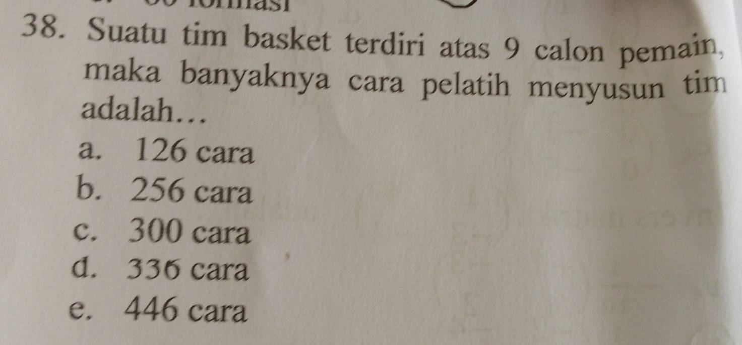 Suatu tim basket terdiri atas 9 calon pemain,
maka banyaknya cara pelatih menyusun tim
adalah…
a. 126 cara
b. 256 cara
c. 300 cara
d. 336 cara
e. 446 cara