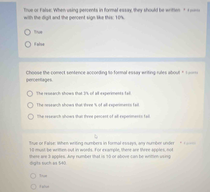 True or False: When using percents in formal essay, they should be written * 4 points
with the digit and the percent sign like this: 10%.
True
False
Choose the correct sentence according to formal essay writing rules about * 5 points
percentages.
The research shows that 3% of all experiments fail.
The research shows that three % of all experiments fail.
The research shows that three percent of all experiments fail.
True or False: When writing numbers in formal essays, any number under * 4 point
10 must be written out in words. For example, there are three apples, not
there are 3 apples. Any number that is 10 or above can be written using
digits such as 540.
True
False