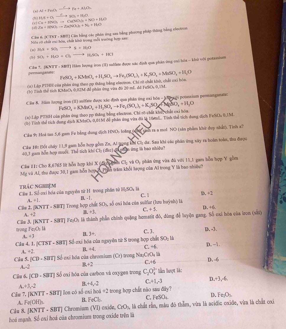 (a) Al+Fe_2O_3xrightarrow I°Fe+Al_2O_3.
(b) H_2S+O_2xrightarrow t°SO_2+H_2O.
(c) Cu+HNO_3to Cu(NO_3)_2+NO+H_2O
(d) Zn+HNO_3to Zn(NO_3)_2+N_2+H_2O
Câu 6. | CTST-SBT | Cân bằng các phản ứng sau bằng phương pháp thăng bằng electron
Nêu rõ chất oxi hóa, chất khử trong mỗi trường hợp sau:
(a) H_2S+SO_2to S+H_2O
(b) SO_2+H_2O+Cl_2to H_2SO_4+HCl
Câu 7. [KNTT - SBT] Hàm lượng iron (II) sulfate được xác định qua phản ứng oxi hóa - khử với potassium
permanganate:
(a) Lập PTHH của phản ứng theo pp thăng bằng electron. Chỉ rõ chất khử, chất oxi hóa. FeSO_4+KMnO_4+H_2SO_4to Fe_2(SO_4)_3+K_2SO_4+MnSO_4+H_2O
(b) Tính thể tích KMnO₄ 0,02M đề phản ứng vừa đủ 20 mL dd FeSO₄ 0,1M.
Câu 8. Hàm lượng iron (II) sulfate được xác định qua phản ứng oxi hóa - khu với potassium permanganate:
FeSO_4+KMnO_4+H_2SO_4to Fe_2(SO_4)_3+K_2SO_4 +MnSO_4+H_2O
(a) Lập PTHH của phản ứng theo pp thăng bằng electron. Chi rõ chất khử, chất oxi hóa.
(b) Tính thể tích dung dịch KMnO₄ 0,01M đề phản ứng vừa đủ là 10 mL. Tính thể tích dung dịch FeSO₄ 0,1M.
Câu 9: Hoà tan 5,6 gam Fe bằng dung dịch HNO_3 loãng (dù), sinh ra a mol NO (sản phẩm khử duy nhất). Tính a?
Câu 10: Đốt cháy 11,9 gam hỗn hợp gồm Zn, Al trọng khí Cl_2 dư. Sau khi các phản ứng xảy ra hoàn toàn, thu được
40,3 gam hỗn hợp muối. Thể tích khí Cl_2 (đkc) đã phần ứng là bao nhiêu?
Câu 11: Cho 8,6765 lít hỗn hợp khí X (dko) gồm Cl_2 và O_2 phản ứng vừa đủ với 11,1 gam hỗn hợp Y gồm
Mg và Al, thu được 30,1 gam hỗn hợp Z. Phần trăm khối lượng của Al trong Y là bao nhiêu?
trÁC NGHIệM
Câu 1. Số oxi hóa của nguyên tử H trong phân tử H_2SO_4 là
A. +1. B. -1. C. 1 D. +2
Câu 2. [KNTT - SBT] Trong hợp chất SO_3, , số oxi hóa của sulfur (lưu huỳnh) là
A. +2 B. +3. C. +5.
D. +6.
Câu 3. [KNTT - SBT] Fe_2O_3 là thành phần chính quặng hematit đỏ, dùng để luyện gang. Số oxi hóa của iron (sắt)
trong Fe_2 O_3 là D. -3.
A. +3 B. 3+. C. 3.
Câu 4. 1. [CTST - SBT] Số oxi hóa của nguyên tử S trong hợp chất SO_2 là
D. -1.
A. +2.
B. +4. C. +6.
Câu 5. [CD-SBT ] Số oxi hóa của chromium (Cr) rong Na_2CrO_4 là
A.-2 B.+2 C +6
D. -6
Câu 6. C1 D- SB 1 * Số oxi hóa của carbon và oxygen trong C_2O_4^((2-) lần lượt là:
A. +3,-2 C.+1,-3 D.+3,-6.
B.+4,-2
Câu 7. [KNT T-SBT | Ion có số oxi hoá +2 trong hợp chất nào sau đây?
D. Fe_2)O_3.
A. Fe(OH)_3.
B. FeCl_3.
C. FeSO_4.
Câu 8. [KNTT-SBT Chromium (VI) oxide, CrO_3, , là chất rắn, màu đỏ thẫm, vừa là acidic oxide, vừa là chất oxi
hoá mạnh. Số oxi hoá của chromium trong oxide trên là