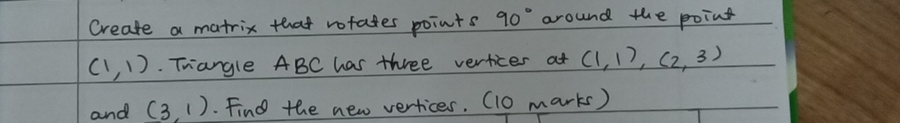 Create a matrix that rofates points 90° around the point
(1,1). Trangle ABC has three vertices at (1,1), (2,3)
and (3,1). Find the new vertices, (10 marks)