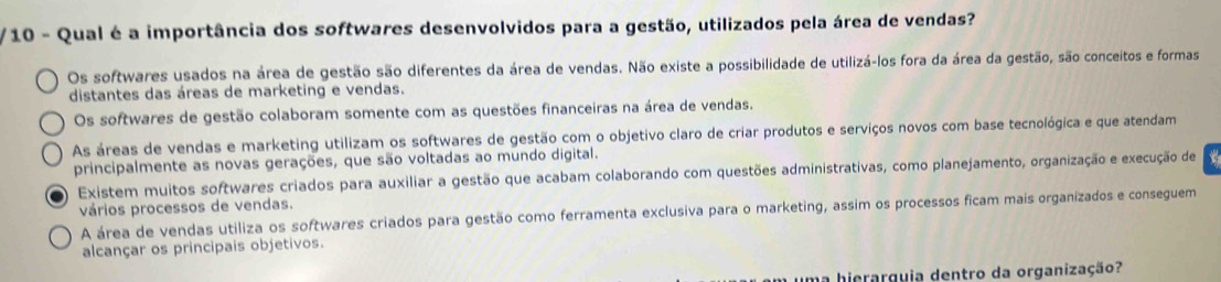 Qual é a importância dos softwares desenvolvidos para a gestão, utilizados pela área de vendas?
Os softwares usados na área de gestão são diferentes da área de vendas. Não existe a possibilidade de utilizá-los fora da área da gestão, são conceitos e formas
distantes das áreas de marketing e vendas.
Os softwares de gestão colaboram somente com as questões financeiras na área de vendas.
As áreas de vendas e marketing utilizam os softwares de gestão com o objetivo claro de criar produtos e serviços novos com base tecnológica e que atendam
principalmente as novas gerações, que são voltadas ao mundo digital.
Existem muitos softwares criados para auxiliar a gestão que acabam colaborando com questões administrativas, como planejamento, organização e execução de
vários processos de vendas.
A área de vendas utiliza os softwares criados para gestão como ferramenta exclusiva para o marketing, assim os processos ficam mais organizados e conseguem
alcançar os principais objetivos.
ma hierarguia dentro da organização?