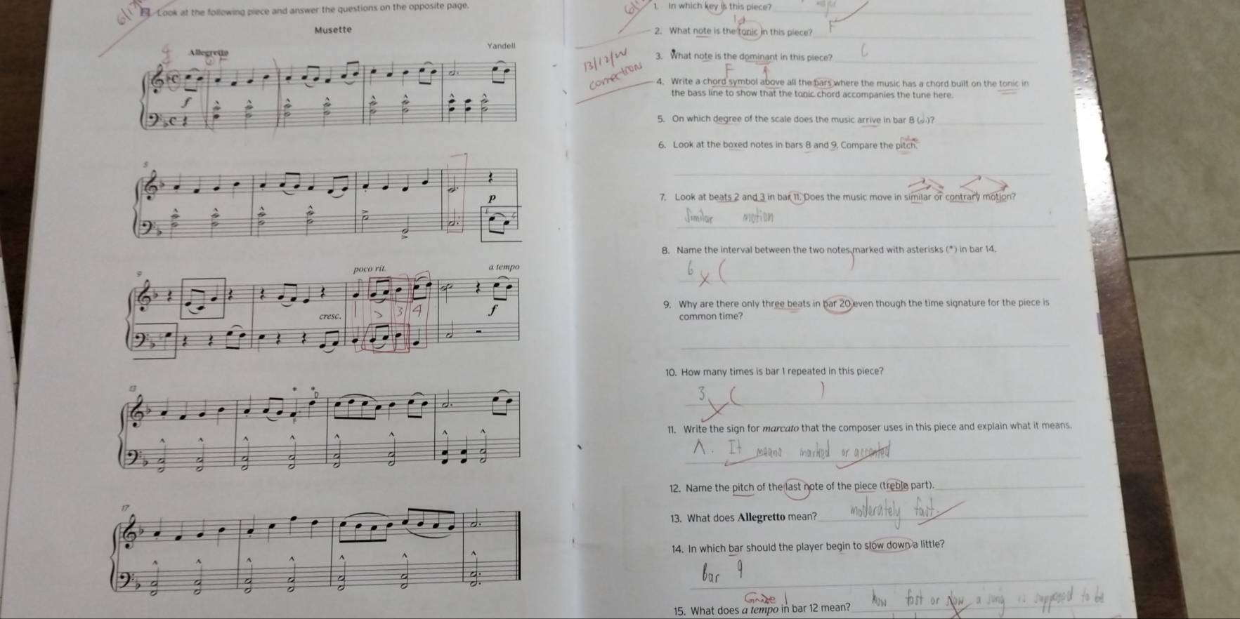 Look at the following piece and answer the questions on the opposite page. 
1. In which key is this piece?_ 
Musette _2. What note is the tonic in this piece?_ 
_ 
3. What note is the dominant in this piece? 
_4. Write a chord symbol above all the bars where the music has a chord built on the tonic in 
the bass line to show that the tonic chord accompanies the tune here. 
_ 
6. Look at the boxed notes in bars 8 and 9. Compare the pitch 
_ 
7. Look at beats 2 and 3 in bar 11. Does the music move in similar or contrary motion? 
_ 
B. Name the interval between the two notes marked with asterisks (*) in bar 14. 
_ 
poco rit. 
: 
9. Why are there only three beats in bar 20 even though the time signature for the piece is 
cresc. 
common time? 
_ 
10. How many times is bar 1 repeated in this piece? 
_ 
11. Write the sign for marcato that the composer uses in this piece and explain what it means. 
_ 
12. Name the pitch of the last note of the piece (treble part)._ 
13. What does Allegretto mean? 
_ 
14. In which bar should the player begin to slow down a little? 
_ 
15. What does a tempo in bar 12 mean? 
_